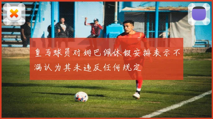 皇马球员对姆巴佩休假安排表示不满认为其未违反任何规定