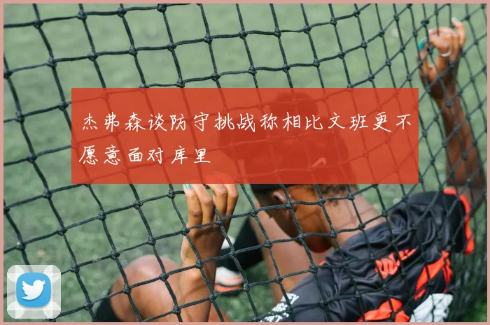 杰弗森谈防守挑战称相比文班更不愿意面对库里