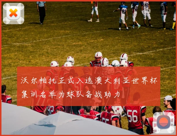 沃尔帕托正式入选澳大利亚世界杯集训名单为球队备战助力