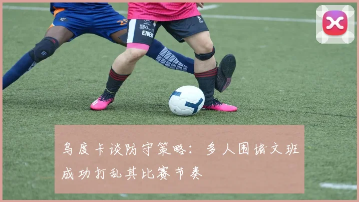 乌度卡谈防守策略：多人围堵文班成功打乱其比赛节奏
