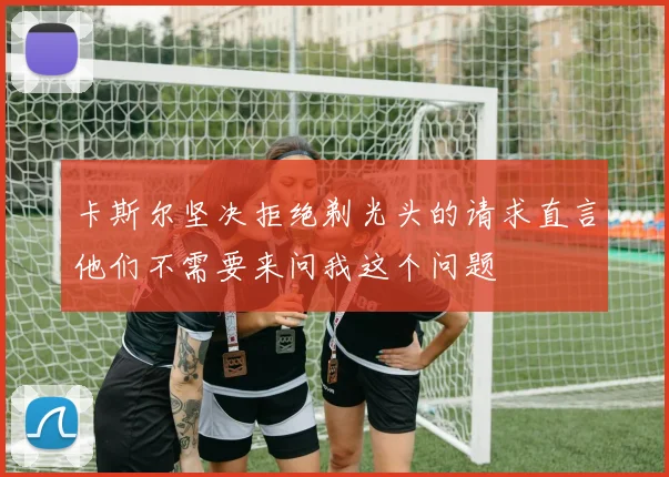 卡斯尔坚决拒绝剃光头的请求直言他们不需要来问我这个问题