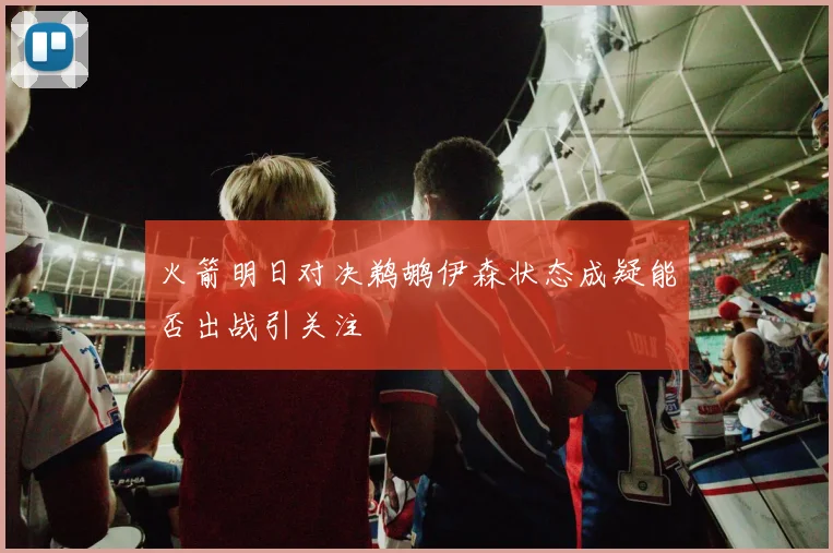 火箭明日对决鹈鹕伊森状态成疑能否出战引关注