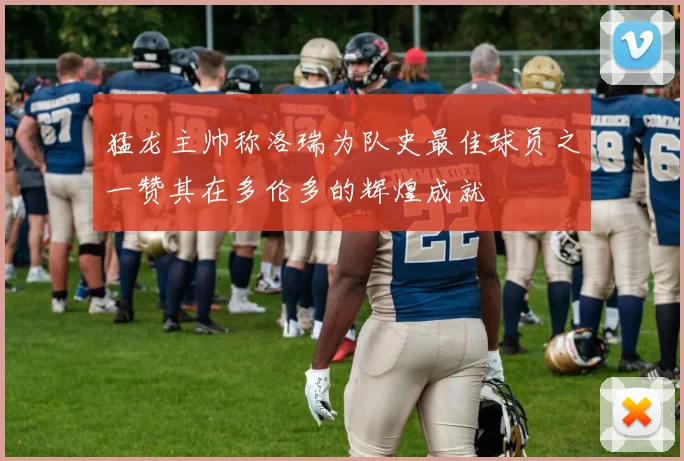 猛龙主帅称洛瑞为队史最佳球员之一赞其在多伦多的辉煌成就