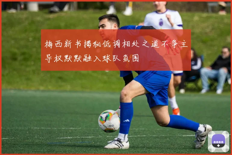 梅西新书揭秘低调相处之道不争主导权默默融入球队氛围