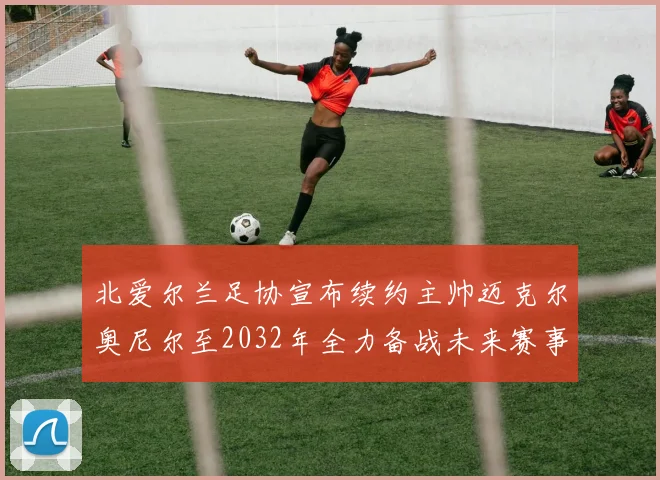 北爱尔兰足协宣布续约主帅迈克尔奥尼尔至2032年全力备战未来赛事