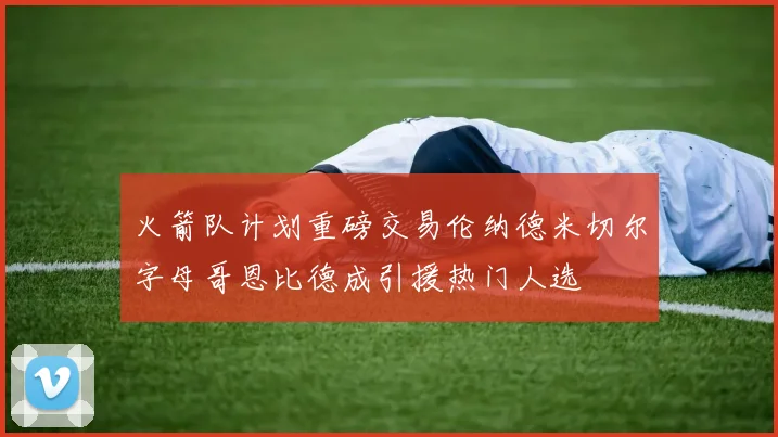 火箭队计划重磅交易伦纳德米切尔字母哥恩比德成引援热门人选