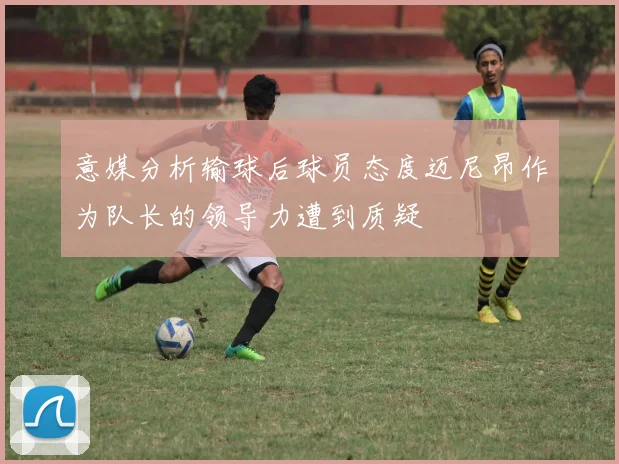 意媒分析输球后球员态度迈尼昂作为队长的领导力遭到质疑