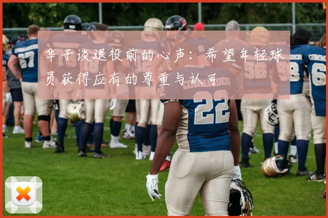华子谈退役前的心声：希望年轻球员获得应有的尊重与认可