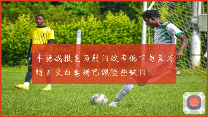 半场战报皇马射门效率低下与莱万特互交白卷姆巴佩险些破门