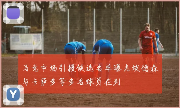 马竞中场引援候选名单曝光埃德森与卡萨多等多名球员在列