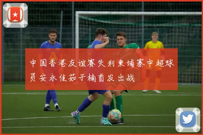 中国香港友谊赛失利柬埔寨中超球员安永佳茹子楠首发出战